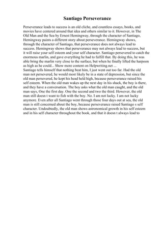 Santiago Perseverance
Perseverance leads to success is an old cliche, and countless essays, books, and
movies have centered around that idea and others similar to it. However, in The
Old Man and the Sea by Ernest Hemingway, through the character of Santiago,
Hemingway paints a different story about perseverance. Hemingway shows,
through the character of Santiago, that perseverance does not always lead to
success. Hemingway shows that perseverance may not always lead to success, but
it will raise your self esteem and your self character. Santiago persevered to catch the
enormous marlin, and gave everything he had to fulfill that. By doing this, he was
able bring the marlin very close to the surface, but when he finally lifted the harpoon
as high as he could... Show more content on Helpwriting.net ...
Santiago tells himself that nothing beat him, I just went out too far. Had the old
man not persevered, he would most likely be in a state of depression, but since the
old man persevered, he kept his head held high, because perseverance raised his
self esteem. When the old man wakes up the next day in his shack, the boy is there,
and they have a conversation. The boy asks what the old man caught, and the old
man says, One the first day. One the second and two the third. However, the old
man still doesn t want to fish with the boy. No. I am not lucky. I am not lucky
anymore. Even after all Santiago went through those four days out at sea, the old
man is still concerned about the boy, because perseverance raised Santiago s self
character. Undoubtedly, the old man shows astronomical growth in his self esteem
and in his self character throughout the book, and that it doesn t always lead to
 