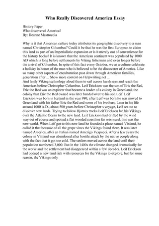 Who Really Discovered America Essay
History Paper
Who discovered America?
By: Deanne Mastrocola
Why is it that American culture today attributes its geographic discovery to a man
named Christopher Columbus? Could it be that he was the first European to claim
this land as part of an Imperialistic expansion or is it merely out of convenience for
the history books? It is known that the American continent was populated by 1000
AD which is long before settlements by Viking fisherman and even longer before
the arrival of Columbus. In spite of this fact every October, we as a culture celebrate
a holiday in honor of the man who is believed to be the discoverer of America. Like
so many other aspects of enculturation past down through American families,
generation after ... Show more content on Helpwriting.net ...
And lastly Viking technology aloud them to sail across harsh seas and reach the
Americas before Christopher Columbus. Leif Erickson was the son of Eric the Red,
Eric the Red was an explorer that became a leader of a colony in Greenland, the
colony that Eric the Red owned was later handed over to his son Leif. Leif
Erickson was born in Iceland in the year 980, after Leif was born he was moved to
Greenland with his father Eric the Red and some of his brothers. Later in his life
around 1000 A.D., about 500 years before Christopher s voyage, Leif set out to
discover new lands. Trying to follow Bjarnes tracks Leif Erickson led his Vikings
over the Atlantic Ocean to the new land. Leif Erickson had drifted by the wind
way out of course and spotted a flat wooded coastline far westward, this was the
new world. When Leif got to this new land he founded a place named Vinland, he
called it that because of all the grape vines the Vikings found there. It was later
named America, after an Italian named Amerigo Vespucci. After a few years the
colony in Vinland was abandoned after hostile attack by the native people along
with the fact that it got too cold. The settlers moved across the land until their
population numbered 3,000. But in the 1400s the climate changed dramatically for
the worse and the settlement had disappeared within a few decades. Leif Erickson
had opened a new land rich with resources for the Vikings to explore, but for some
reason, the Vikings only
 