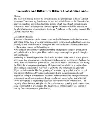 Similarities And Differences Between Globalization And...
Abstract
The essay will mainly discuss the similarities and differences seen in Socio Cultural
systems of Contemporary Southeast Asia area and mainly based on the discussion by
analysis on culture colonist and political aspects which caused such similarities and
differences. After the comparison of these aspects, the essay will shifts its focus on
the globalization and urbanization in Southeast Asia based on the reading material The
City in Southeast Asia.
General Introduction:
Southeast Asia consists of the eleven countries that lie between the Indian landmass
and China. While these areas share some common geographical and cultural concepts,
diversity is that the hallmark of the region. The similarities and differences that seen
... Show more content on Helpwriting.net ...
New forms of urbanism have characterized the emerging processes of urbanization
and globalization in the region. These include mega urban regions, growth triangles
and world cities.
According to the reading material The City in Southeast Asia, there is now a general
acceptance that globalization is the fundamentally an urban phenomenon. Without the
cities, there will be limited globalisation.(The city in Asia) It can be found that during
the 2008, the urban population is only 12.5 percent of population is in major urban
cities in Indonesia and after two years to 2010, the city population has grown to
50percent in Indonesia. The fast growing of the major city population often exceed
one million inhabitants, Urban population growth and increasing proportion of
population living in urban areas in Southeast Asia were therefore strongly connected
to economic development patterns. Large populations meant higher availability of
labour force prone to migrate to places with more employment opportunities. The
majority of employment took place in the production and growing service sectors that
were concentrated in urban areas. The development of these sectors was shaped in
turn by factors of economic globalization,
 