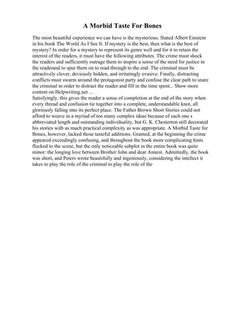A Morbid Taste For Bones
The most beautiful experience we can have is the mysterious. Stated Albert Einstein
in his book The World As I See It. If mystery is the best, then what is the best of
mystery? In order for a mystery to represent its genre well and for it to retain the
interest of the readers, it must have the following attributes. The crime must shock
the readers and sufficiently outrage them to inspire a sense of the need for justice in
the readerand to spur them on to read through to the end. The criminal must be
attractively clever, deviously hidden, and irritatingly evasive. Finally, distracting
conflicts must swarm around the protagonist party and confuse the clear path to snare
the criminal in order to distract the reader and fill in the time spent... Show more
content on Helpwriting.net ...
Satisfyingly, this gives the reader a sense of completion at the end of the story when
every thread and confusion tie together into a complete, understandable knot, all
gloriously falling into its perfect place. The Father Brown Short Stories could not
afford to weave in a myriad of too many complex ideas because of each one s
abbreviated length and outstanding individuality, but G. K. Chesterton still decorated
his stories with as much practical complexity as was appropriate. A Morbid Taste for
Bones, however, lacked those tasteful additions. Granted, at the beginning the crime
appeared exceedingly confusing, and throughout the book more complicating hints
flocked to the scene, but the only noticeable subplot in the entire book was quite
minor: the longing love between Brother John and dear Annest. Admittedly, the book
was short, and Peters wrote beautifully and ingeniously, considering the intellect it
takes to play the role of the criminal to play the role of the
 