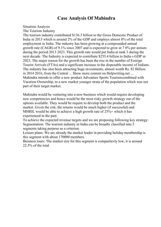 Case Analysis Of Mahindra
Situation Analysis
The Tourism Industry
The tourism industry contributed $136.3 billion to the Gross Domestic Product of
India in 2013 which is around 2% of the GDP and employs almost 8% of the total
employment in India. The industry has been growing at a compounded annual
growth rate (CAGR) of 9.1% since 2007 and is expected to grow at 7 8% per annum
during the period 2013 2023. This growth rate would put India at rank 3 during the
next decade. The Industry is expected to contribute $255.4 billion to India s GDP in
2023. The major reason for the growth has been the rise in the number of Foreign
Tourist Arrivals (FTAs) and a significant increase in the disposable income of Indians.
The industry has also been attracting huge investments, almost worth Rs. 82 Billion
in 2014 2016, from the Central ... Show more content on Helpwriting.net ...
Mahindra intends to offer a new product Adventure Sports Tourismcombined with
Vacation Ownership, to a new market younger strata of the population which was not
part of their target market.
Mahindra would be venturing into a new business which would require developing
new competencies and hence would be the most risky growth strategy out of the
options available. They would be require to develop both the product and the
market. Given the risk, the returns would be much higher (if successful) and
MHRIL would be able to achieve a high growth rate of 25%+ which it has
experienced in the past.
To achieve the expected revenue targets and we are proposing following key strategy:
Segmentation: The tourism industry in India can be broadly classified into 3
segments taking purpose as a criterion.
Leisure plans: We are already the market leader in providing holidaymembership is
this segment with about 170000 members.
Buisness tours: The market size for this segment is comparitevly low, it is around
22.5% of the total
 