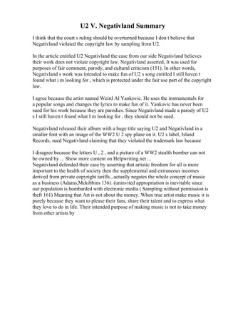 U2 V. Negativland Summary
I think that the court s ruling should be overturned because I don t believe that
Negativland violated the copyright law by sampling from U2.
In the article entitled U2 Negativland the case from our side Negativland believes
their work does not violate copyright law. Negativland asserted, It was used for
purposes of fair comment, parody, and cultural criticism (151). In other words,
Negativland s work was intended to make fun of U2 s song entitled I still haven t
found what i m looking for , which is protected under the fair use part of the copyright
law.
I agree because the artist named Weird Al Yankovic. He uses the instrumentals for
a popular songs and changes the lyrics to make fun of it. Yankovic has never been
sued for his work because they are parodies. Since Negativland made a parody of U2
s I still haven t found what I m looking for , they should not be sued.
Negativland released their album with a huge title saying U2 and Negativland in a
smaller font with an image of the WW2 U 2 spy plane on it. U2 s label, Island
Records, sued Negativland claiming that they violated the trademark law because
I disagree because the letters U , 2 , and a picture of a WW2 stealth bomber can not
be owned by ... Show more content on Helpwriting.net ...
Negativland defended their case by asserting that artistic freedom for all is more
important to the health of society then the supplemental and extraneous incomes
derived from private copyright tariffs...actually negates the whole concept of music
as a business (Adams,Mckibbins 136). (uninvited appropriation is inevitable since
our population is bombarded with electronic media ( Sampling without permission is
theft 161) Meaning that Art is not about the money. When true artist make music it is
purely because they want to please their fans, share their talent and to express what
they love to do in life. Their intended purpose of making music is not to take money
from other artists by
 