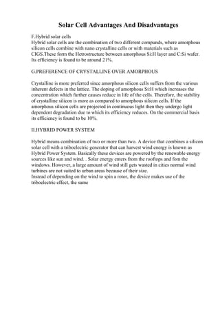 Solar Cell Advantages And Disadvantages
F.Hybrid solar cells
Hybrid solar cells are the combination of two different compunds, where amorphous
silicon cells combine with nano crystalline cells or with materials such as
CIGS.These form the Hetrostructure between amorphous Si:H layer and C:Si wafer.
Its efficiency is found to be around 21%.
G.PREFERENCE OF CRYSTALLINE OVER AMORPHOUS
Crystalline is more preferred since amorphous silicon cells suffers from the various
inherent defects in the lattice. The doping of amorphous Si:H which increases the
concentration which further causes reduce in life of the cells. Therefore, the stability
of crystalline silicon is more as compared to amorphous silicon cells. If the
amorphous silicon cells are projected in continuous light then they undergo light
dependent degradation due to which its efficiency reduces. On the commercial basis
its efficiency is found to be 10%.
II.HYBRID POWER SYSTEM
Hybrid means combination of two or more than two. A device that combines a silicon
solar cell with a triboelectric generator that can harvest wind energy is known as
Hybrid Power System. Basically these devices are powered by the renewable energy
sources like sun and wind. . Solar energy enters from the rooftops and fom the
windows. However, a large amount of wind still gets wasted in cities normal wind
turbines are not suited to urban areas because of their size.
Instead of depending on the wind to spin a rotor, the device makes use of the
triboelectric effect, the same
 