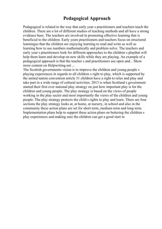 Pedagogical Approach
Pedagogical is related to the way that early year s practitioners and teachers teach the
children. There are a lot of different studies of teaching methods and all have a strong
evidence base. The teachers are involved in promoting effective learning that is
beneficial to the children. Early years practitioners and teachers focus on structured
learningso that the children are enjoying learning to read and write as well as
learning how to use numbers mathematically and problem solve. The teachers and
early year s practitioners look for different approaches to the children s playthat will
help them learn and develop on new skills while they are playing. An example of a
pedagogical approach is that the teacher s and practitioners use open and... Show
more content on Helpwriting.net ...
The Scottish governments vision is to improve the children and young people s
playing experiences in regards to all children s right to play, which is supported by
the united nation convention article 31 children have a right to relax and play and
take part in a wide range of cultural activities. 2013 is when Scotland s government
started their first ever national play strategy on just how important play is for the
children and young people. The play strategy is based on the views of people
working in the play sector and most importantly the views of the children and young
people. The play strategy protects the child s rights to play and learn. There are four
sections the play strategy looks at, at home, at nursery, in school and also in the
community these action plans are set for short term, medium term and long term.
Implementation plans help to support these action plans on bettering the children s
play experiences and making sure the children can get a good start in
 