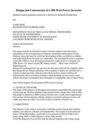 Design and Construction of a 500 Watt Power Invereter
DESIGN AND CONSTRUCTION OF A 500 WATT POWER INVERETER
BY
NAME HERE
REGISTRATION NUMBERE HERE
DEPARTMENT OF ELECTRICAL/ELECTRONIC ENGINEERING
FACULTY OF ENGINEERING
CROSS RIVER UNIVERSITY OF TECHNOLOGY
CALABAR CROSS RIVER STATE, NIGERIA.
TABLE OF CONTENT
Abstract
The urgent need for an alternative source of power supply to meet the power
requirement of the Average home in Nigerian, particularly during times of total
blackout, forms the basis for which the development of this cost effective, reliable
and tropicalised Power Inverters was undertaken. The developed Inverter is required
to provide a 500VA of an alternating current(AC) output power at a frequency of
50Hz from a 12V direct current (DC) battery source. ... Show more content on
Helpwriting.net ...
During this warning period, one can save the data and switch off the computer safely.
But during the low battery indication, if the computer or load is not switched off, it
remains on back up mode. After the end of back up time, system switches off
automatically, due to activation of battery s deep discharge cut out circuit, which
reduces the power consumption from the battery to a negligible value of about 90mA.
Fig1.0 block diagram for the propose 500VA power inverter
1.2 SCOPE OF THE WORK
The scope of this project is to Designed and constructs a prototype that can be used
in powering any electrical appliance that required mains voltage from 220v to 240v.
The project is limited to a 500VA power inverter, how it work, and its applications.
The inverter will incorporate a battery charger an automatic change over that will
enable auto back up within 1ms on the event or occurrence of power cut.
1.3 OBJECTIVES
The objective of the study is to develop a realizable inverter design that would be
reliable, cost effective, efficient, and maintainable. The inverter is to be powered
from a 12Vdc/40Ah battery source and it is to generate a 220VAC/50Hz with a
power rating 500VA. Other objectives of the study include:
i) The Development of an inverter with the desired frequency and voltage rating
 