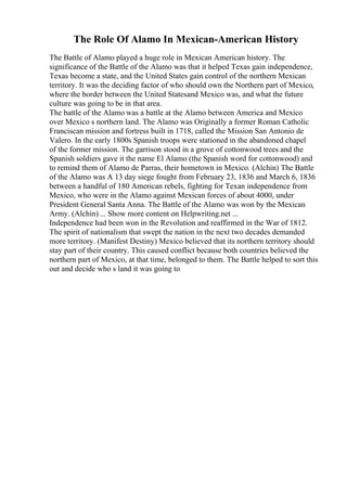 The Role Of Alamo In Mexican-American History
The Battle of Alamo played a huge role in Mexican American history. The
significance of the Battle of the Alamo was that it helped Texas gain independence,
Texas become a state, and the United States gain control of the northern Mexican
territory. It was the deciding factor of who should own the Northern part of Mexico,
where the border between the United Statesand Mexico was, and what the future
culture was going to be in that area.
The battle of the Alamo was a battle at the Alamo between America and Mexico
over Mexico s northern land. The Alamo was Originally a former Roman Catholic
Franciscan mission and fortress built in 1718, called the Mission San Antonio de
Valero. In the early 1800s Spanish troops were stationed in the abandoned chapel
of the former mission. The garrison stood in a grove of cottonwood trees and the
Spanish soldiers gave it the name El Alamo (the Spanish word for cottonwood) and
to remind them of Alamo de Parras, their hometown in Mexico. (Alchin) The Battle
of the Alamo was A 13 day siege fought from February 23, 1836 and March 6, 1836
between a handful of 180 American rebels, fighting for Texan independence from
Mexico, who were in the Alamo against Mexican forces of about 4000, under
President General Santa Anna. The Battle of the Alamo was won by the Mexican
Army. (Alchin) ... Show more content on Helpwriting.net ...
Independence had been won in the Revolution and reaffirmed in the War of 1812.
The spirit of nationalism that swept the nation in the next two decades demanded
more territory. (Manifest Destiny) Mexico believed that its northern territory should
stay part of their country. This caused conflict because both countries believed the
northern part of Mexico, at that time, belonged to them. The Battle helped to sort this
out and decide who s land it was going to
 