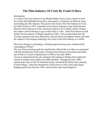 The Film Industry Of Crisis By Frank O Hara
Introduction
A a result of my keen interest in my Media Studies Course I have chosen to look
for a poem that highlights the positive and negative viewpoints on different issues
surrounding the film industry. The poem I have found, The Film Industry In Crisis
by Frank O Hara in 1957, comments on the choice audiences must make between
Glorious Silver Screen or to the American LEgion or the Catholic church. O Hara
also makes a brief reference to give credit where it s due , which has lead me to look
further into the impacts of Illegal streaming of film. I also wonder about how the
viewing experience has been affected by external factors throughout history and what
the impacts of developing technology have been on the film industry as a whole.
How have changes to technology, including legal streaming sites, influenced the
consumption of films?
The way films are being made has significantly affected the way films are consumed
with the introduction of full colour viewing to the increase in resolution and frame
rate of film as a result of digitalisation of film in the early 2000 s.
Access to entertainment has also changed with audiences shifting from traditional
cinema to smaller more readily accessible methods. Through the early 1900 s
cinema ticket sales in the US remained steady, around 80 90 million sales annually
(CyberCollege ). After the introduction of television in 1929, ticket sales began
dropping and by the time the 1950 s arrived ticket sales had dropped to
 