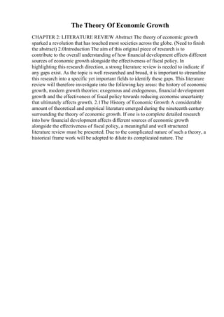 The Theory Of Economic Growth
CHAPTER 2: LITERATURE REVIEW Abstract The theory of economic growth
sparked a revolution that has touched most societies across the globe. (Need to finish
the abstract) 2.0Introduction The aim of this original piece of research is to
contribute to the overall understanding of how financial development effects different
sources of economic growth alongside the effectiveness of fiscal policy. In
highlighting this research direction, a strong literature review is needed to indicate if
any gaps exist. As the topic is well researched and broad, it is important to streamline
this research into a specific yet important fields to identify these gaps. This literature
review will therefore investigate into the following key areas: the history of economic
growth, modern growth theories: exogenous and endogenous, financial development
growth and the effectiveness of fiscal policy towards reducing economic uncertainty
that ultimately affects growth. 2.1The History of Economic Growth A considerable
amount of theoretical and empirical literature emerged during the nineteenth century
surrounding the theory of economic growth. If one is to complete detailed research
into how financial development affects different sources of economic growth
alongside the effectiveness of fiscal policy, a meaningful and well structured
literature review must be presented. Due to the complicated nature of such a theory, a
historical frame work will be adopted to dilute its complicated nature. The
 