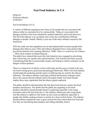 Fast Food Industry in U.S
HTM 421
Professor Johnson
03/06/2012
Fast Food Industry in U.S
A variety of different regulations have been set for people that are concerned with
tobacco either on a personal level or commercially. Tobacco is associated with
damages and thus it has been attacked by medical authorities and social observers.
The fast food industry is no exception since it has also contributed to different
damages to people s health. Obesity is just one of the many ailments caused by fast
food joints.
FDA has made sure that regulations are set and implemented to protect people from
damages that tobacco cause. FDA and Tobacco Regulation have some policies that
prevent the families from smoking (McGrew, 2008). There is a control act for Tobacco
... Show more content on Helpwriting.net ...
The public have claimed that some fast food industries have engaged in advertising
that is deceiving, low quality sales and promotions. Fast food has also been accused
of producing food that is unreasonably unsafe, and lacking to inform customers on the
dangers of these products.
There is a rising level of obesity in the world today and the cause is found in the way
our food is being grown, processed and packaged (Brownell, 2009). Fast food industry
should adapt the marketing and the tactics in lobbying that are used by the tobacco
industries. The tobacco industry used legal, political and business strategies tactic
due to the concern that the industry had to the public health. Fast foods should
employ these same regulations that the tobacco giants employed.
The public should be informed about the link that exists between various fast food
products and diseases. The doubts that the public has regarding to fast food
products should be cleared through intensive marketing especially to the target
consumers and in the fast food case it s the children, adolescents and young adults.
Just like tobacco is addictive fast foods can also cause an addiction especially to
people who dislike cooking at home or mostly live alone in their homes. The industry
should embrace regulations since a great concern has been raised about fast food and
how they are advertising their products and selling unhealthy food to
 