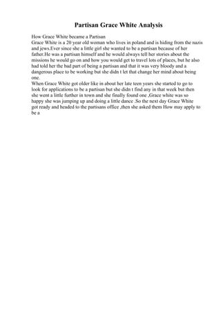 Partisan Grace White Analysis
How Grace White became a Partisan
Grace White is a 20 year old woman who lives in poland and is hiding from the nazis
and jews.Ever since she a little girl she wanted to be a partisan because of her
father.He was a partisan himself and he would always tell her stories about the
missions he would go on and how you would get to travel lots of places, but he also
had told her the bad part of being a partisan and that it was very bloody and a
dangerous place to be working but she didn t let that change her mind about being
one.
When Grace White got older like in about her late teen years she started to go to
look for applications to be a partisan but she didn t find any in that week but then
she went a little further in town and she finally found one ,Grace white was so
happy she was jumping up and doing a little dance .So the next day Grace White
got ready and headed to the partisans office ,then she asked them How may apply to
be a
 