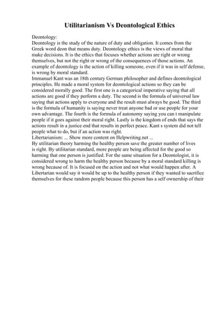 Utilitarianism Vs Deontological Ethics
Deontology:
Deontology is the study of the nature of duty and obligation. It comes from the
Greek word deon that means duty. Deontology ethics is the views of moral that
make decisions. It is the ethics that focuses whether actions are right or wrong
themselves, but not the right or wrong of the consequences of those actions. An
example of deontology is the action of killing someone, even if it was in self defense,
is wrong by moral standard.
Immanuel Kant was an 18th century German philosopher and defines deontological
principles. He made a moral system for deontological actions so they can be
considered morally good. The first one is a categorical imperative saying that all
actions are good if they perform a duty. The second is the formula of universal law
saying that actions apply to everyone and the result must always be good. The third
is the formula of humanity is saying never treat anyone bad or use people for your
own advantage. The fourth is the formula of autonomy saying you can t manipulate
people if it goes against their moral right. Lastly is the kingdom of ends that says the
actions result in a justice end that results in perfect peace. Kant s system did not tell
people what to do, but if an action was right.
Libertarianism: ... Show more content on Helpwriting.net ...
By utilitarian theory harming the healthy person save the greater number of lives
is right. By utilitarian standard, more people are being affected for the good so
harming that one person is justified. For the same situation for a Deontologist, it is
considered wrong to harm the healthy person because by a moral standard killing is
wrong because of. It is focused on the action and not what would happen after. A
Libertarian would say it would be up to the healthy person if they wanted to sacrifice
themselves for these random people because this person has a self ownership of their
 