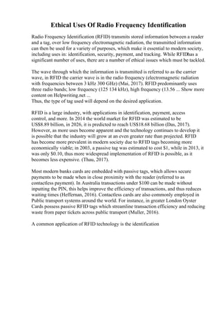 Ethical Uses Of Radio Frequency Identification
Radio Frequency Identification (RFID) transmits stored information between a reader
and a tag, over low frequency electromagnetic radiation, the transmitted information
can then be used for a variety of purposes, which make it essential to modern society,
including uses in: identification, security, payment, and tracking. While RFIDhas a
significant number of uses, there are a number of ethical issues which must be tackled.
The wave through which the information is transmitted is referred to as the carrier
wave, in RFID the carrier wave is in the radio frequency (electromagnetic radiation
with frequencies between 3 kHz 300 GHz) (Mai, 2017). RFID predominantly uses
three radio bands; low frequency (125 134 kHz), high frequency (13.56 ... Show more
content on Helpwriting.net ...
Thus, the type of tag used will depend on the desired application.
RFID is a large industry, with applications in identification, payment, access
control, and more. In 2014 the world market for RFID was estimated to be
US$8.89 billion, in 2026, it is predicted to reach US$18.68 billion (Das, 2017).
However, as more uses become apparent and the technology continues to develop it
is possible that the industry will grow at an even greater rate than projected. RFID
has become more prevalent in modern society due to RFID tags becoming more
economically viable; in 2003, a passive tag was estimated to cost $1, while in 2013, it
was only $0.10, thus more widespread implementation of RFID is possible, as it
becomes less expensive. (Thau, 2017).
Most modern banks cards are embedded with passive tags, which allows secure
payments to be made when in close proximity with the reader (referred to as
contactless payment). In Australia transactions under $100 can be made without
inputting the PIN, this helps improve the efficiency of transactions, and thus reduces
waiting times (Heffernan, 2016). Contactless cards are also commonly employed in
Public transport systems around the world. For instance, in greater London Oyster
Cards possess passive RFID tags which streamline transaction efficiency and reducing
waste from paper tickets across public transport (Muller, 2016).
A common application of RFID technology is the identification
 