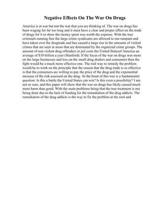 Negative Effects On The War On Drugs
America is at war but not the war that you are thinking of. The war on drugs has
been waging for far too long and it must have a clear and proper effect on the trade
of drugs for it to show the money spent was worth the expense. With the true
criminals running free the large crime syndicates are allowed to run rampant and
have taken over the drugtrade and has caused a large rise in the amounts of violent
crimes that are seen in areas that are dominated by the organized crime groups. The
amount of non violent drug offenders in jail costs the United Statesof America an
average of $10 billion a year (Stanford). If the focus of the war on drugs was more
on the large businesses and less on the small drug dealers and consumers then the
fight would be a much more effective one. The real way to remedy the problem
would be to work on the principle that the reason that the drug trade is so effective
is that the consumers are willing to pay the price of the drug and the exponential
increase of the risk assessed on the drug. At the heart of this war is a fundamental
question: Is this a battle the United States can win? Is this even a possibility? I am
not so sure, and this paper will show that the war on drugs has likely caused much
more harm than good. With the main problems being that the true treatment is not
being done due to the lack of funding for the remediation of the drug addicts. The
remediation of the drug addicts is the way to fix the problem at the root and
 