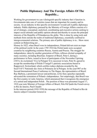 Public Diplomacy And The Foreign Affairs Of The
Republic...
Working for government we can t distinguish specific industry that it function in.
Governments take care of varieties issues that are important for country and its
society. As an industry in this specific environment I would call it public diplomacy
industry. Public diplomacy pursued by the Ministry of Foreign Affairs consists of a
set of strategic, conceptual, analytical, coordinating and executive actions seeking to
impact social attitudes and public opinion abroad and thereby to secure the principal
interests of the Republic of Polandacross the globe. This is done by using tools and
methods from outside the realm of traditional diplomacy, essentially confined to
intergovernmental relations. The primary aim of public diplomacy is to... Show more
content on Helpwriting.net ...
History In 1822, when Brazil won its independence, Poland did not exist on maps
of the political world. In the years 1795 1918 the Polish lands were occupied
countries by neighboring countries Russia, Austria and Prussia. The struggle for
independence, taken by another generation of Poles, reflexes elicited sympathy of
many societies, including Brazilian. Emperor of Brazil, Peter I, during a
performance in Paris, issued in favor of participants of the November Uprising
(1831), he exclaimed: Vive la Pologne! It ts successor in turn, Peter II, agreed to
accept the membership of Polish Г©migrГ© patriotic associations based in
Rapperswil, Switzerland, which certifies todays diploma awarded by the
SociГ©tГ© Nationale des Amis et Polonaise de la Pologne. In the year1907 at the
Second International Peace Conference in The Hague, the representative of Brazil
Ruy Barbosa, a prominent lawyer and politician, in his fiery speeches repeatedly
advocated the restoration of Poland s independence. Not surprisingly, that Brazil was
the first country in Latin America, which announced that it recognizes the emergence
of a united and independent Polish . The position of these was presented August 17,
1918 year note Minister of Foreign Affairs of Brazil, Nilo PeГ§anhi the French envoy
in Rio de Janeiro, Paul Claudel.
In the interwar period (1918 1939) the message of the Republic of Poland in Rio de
Janeiro subject Consulate General in
 