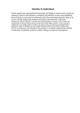 Identity Is Individual
In fact, gender rules and traditional stereotypes are fading in recent society, people are
starting to stand in individualism, confidence and rebellion as their main standpoint,
they are likely to steer clear of conformity and refuse stereotypes that they deny to be
in line with the traditionally defined masculinity and femininity J Maureen
Henderson (2014). Britain, was the most individualistic society in the world, the
magnitude of change began rising at the turn of the 20th century, young people s
identities today in Britain are more individualised than their parents Daily mail
(2015). It is because, the framing of the question it is already supposed that identity
is individual. In detailed, youth are widely willing to accept new conceptions
 