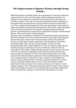 The Empowerment of Japanese Women, through Strong
Female...
Within the mediums of popular culture, the representation of women has often been
controversial, due to the use of their gender and the attitudes toward them. In a
majority of anime themes, the women have been drawn for their sensuality and
sexuality constraints. Their role was to be dominated by their male counterparts. It
has reinforced the stereotypical role of women which is the passive and sensitive
role. Why is popular culture important? It influences the thoughts of the people and
shapes their attitudes and behaviours. During the late 20th century, Japan experienced
the rise of feminist movements who desired to change the feminine historical
narrative. How did Japanese women become empowered? The paper will demonstrate
that the... Show more content on Helpwriting.net ...
Japanese women were getting an education, but remained unemployed compared to
their male classmates.10 It was an illusionary freedom and women s rights progress
because the system would not allow them to advance socially. The oppression
becomes invisible that an outsider might believe that the Japanese women have
gained their rights. Still, some may say that Japanese women were more
discriminated than their western neighbours.11 They were hired as Office Flowers
(shokuba no hana), meaning they were given small tasks without the title of a
career path.12 Since Japan s employment advancement system is based on the years
of service, the women are isolated into menial jobs that will not gain them any
points towards job experience.13 Hence, the question becomes how can women
overcome this silent and effective oppression. From a political perspective, the only
way to change society is to transforms its laws to adapt to the development of
Japanese women. During the forties and fifties, Japan passed many laws to allow
women to participate within society. However, they were unable to stop the
discrimination from occurring. It was a rare occurrence to see a Japanese women
leading a company. This is because discrimination against women is a big source of
profit for the Japanese economy.14 Even though, they increased their employment
within the labour force, Japanese women have been denied access to social
 