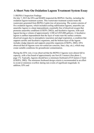 A Short Note On Oxidation Lagoon Treatment System Essay
3.1REPSA I Inspection Findings
On July 7, 2015 the EPA and MARN inspected the REPSA I facility, including the
oxidation lagoon treatment system. This wastewater treatment system treats the
wastewater generated from REPSA I palm tree oil processing. The system consists of
five oxidation lagoons, which included cooling stabilization lagoons, anaerobic (an
anaerobic lagoon is a deep impoundment, essentially free of dissolved oxygen that
promotes anaerobic conditions (USEPA 2002)), and facultative lagoons, with each
lagoon having a volume of approximately 3,500 m3 (925,000 gallons). A facultative
lagoon is earthen impoundment that the layer of water near the surface contains
dissolved oxygen due to atmospheric reaeration and algal respiration, a condition that
supports aerobic and facultative organisms, and the bottom layer of the lagoon
includes sludge deposits and supports anaerobic organisms (USEPA, 2002). EPA
observed that all lagoons were not sealed (no concrete, liner, clay, etc.), which may
create suitable conditions for groundwater contamination.
During the EPA visit, it was observed that the REPSA I lagoons were almost full to
capacity, with a free board of approximately one foot (0.3 meters) (See photo 1,
page 17). Typically, lagoons should have a minimum freeboard of 0.9 meters (3 feet)
(USEPA, 2002). The minimum freeboard design criteria is recommended in an effort
to avoid or minimize overflow during rain events of significant magnitude. In
addition, EPA and
 