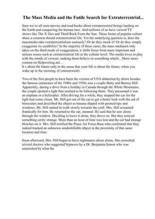 The Mass Media and the Futile Search for Extraterrestrial...
Sure we ve all seen movies and read books about extraterrestrial beings landing on
the Earth and conquering the human race. And millions of us have viewed TV
shows like The X files and Third Rock From the Sun. These forms of popular culture
share a common thread extraterrestrial life. Yet the underlying question is, does the
massmedia take extraterrestrialism seriously? Or do they mock it? Or do they simply
exaggerate its credibility? In the majority of these cases, the mass medianot only
takes on the third mode of exaggeration, it shifts focus from more important and
serious issues such as extraterrestrial life at the cellular level. The media loves to play
with the minds of viewers, making them believe in something which... Show more
content on Helpwriting.net ...
It s about the future only in the sense that your life is about the future, when you
wake up in the morning. (Commonweal).
Two of the first people to have been the victims of UFO abduction by aliens besides
the famous contactees of the 1940s and 1950s was a couple Betty and Barney Hill.
Apparently, during a drive from a holiday in Canada through the White Mountains,
the couple spotted a light that seemed to be following them. They presumed it was
an airplane or a helicopter. After driving for a while, they stopped the car for the
light had come closer. Mr. Hill got out of the car to get a better look with the aid of
binoculars and described the object as banana shaped with pointed tips and
windows. Mr. Hill started to walk slowly towards the craft. Mrs. Hill screamed
frantically for him. He returned to the car, stunned. He said that he saw aliens
through the window. Deciding to leave it alone, they drove on. But they noticed
something eerily strange. More than an hour of time was lost and the car had strange
blotches on it. Mrs. Hill notified the Pease Air Force Base who confirmed that they
indeed tracked an unknown unidentifiable object in the proximity of that same
location and time.
Soon afterward, Mrs. Hill began to have nightmares about aliens. She consulted
several doctors who suggested hypnosis by a Dr. Benjamin Simon who was
astonished by what the
 