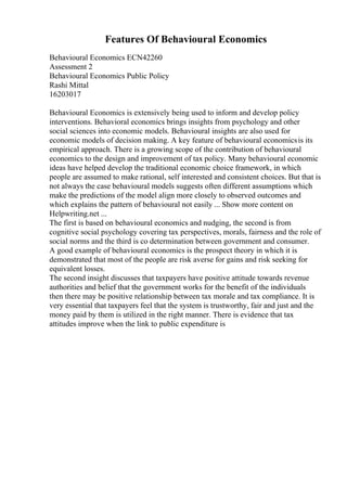 Features Of Behavioural Economics
Behavioural Economics ECN42260
Assessment 2
Behavioural Economics Public Policy
Rashi Mittal
16203017
Behavioural Economics is extensively being used to inform and develop policy
interventions. Behavioral economics brings insights from psychology and other
social sciences into economic models. Behavioural insights are also used for
economic models of decision making. A key feature of behavioural economicsis its
empirical approach. There is a growing scope of the contribution of behavioural
economics to the design and improvement of tax policy. Many behavioural economic
ideas have helped develop the traditional economic choice framework, in which
people are assumed to make rational, self interested and consistent choices. But that is
not always the case behavioural models suggests often different assumptions which
make the predictions of the model align more closely to observed outcomes and
which explains the pattern of behavioural not easily ... Show more content on
Helpwriting.net ...
The first is based on behavioural economics and nudging, the second is from
cognitive social psychology covering tax perspectives, morals, fairness and the role of
social norms and the third is co determination between government and consumer.
A good example of behavioural economics is the prospect theory in which it is
demonstrated that most of the people are risk averse for gains and risk seeking for
equivalent losses.
The second insight discusses that taxpayers have positive attitude towards revenue
authorities and belief that the government works for the benefit of the individuals
then there may be positive relationship between tax morale and tax compliance. It is
very essential that taxpayers feel that the system is trustworthy, fair and just and the
money paid by them is utilized in the right manner. There is evidence that tax
attitudes improve when the link to public expenditure is
 
