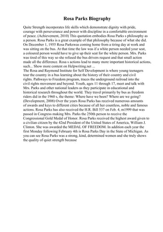 Rosa Parks Biography
Quite Strength incorporates life skills which demonstrate dignity with pride,
courage with perseverance and power with discipline in a comfortable environment
of peace. (Achievement, 2010) This quotation embodies Rosa Parks s philosophy as
a person. Rosa Parks is a great example of that philosophy because of what she did.
On December 1, 1955 Rosa Parkswas coming home from a tiring day at work and
was sitting on the bus. At that time the law was if a white person needed your seat,
a coloured person would have to give up their seat for the white person. Mrs. Parks
was tired of this way so she refused the bus drivers request and that small action
made all the difference. Rosa s actions lead to many more important historical actions,
such... Show more content on Helpwriting.net ...
The Rosa and Raymond Institute for Self Development is where young teenagers
tour the country in a bus learning about the history of their country and civil
rights. Pathways to Freedom program, traces the underground railroad into the
civil rights movement and beyond. Youth, ages 11 through 17, meet and talk with
Mrs. Parks and other national leaders as they participate in educational and
historical research throughout the world. They travel primarily by bus as freedom
riders did in the 1960 s, the theme: Where have we been? Where are we going?
(Development, 2008) Over the years Rosa Parks has received numerous amounts
of awards and keys to different cities because of all her countless, noble and famous
actions. Rosa Parks has also received the H.R. Bill 537 on Feb. 4, m1999 that was
passed in Congress making Mrs. Parks the 250th person to receive the
Congressional Gold Medal of Honor. Rosa Parks received the highest award given to
a civilian citizen by the 42nd President of the United States of America, William J.
Clinton. She was awarded the MEDAL OF FREEDOM. In addition each year the
first Monday following February 4th is Rosa Parks Day in the State of Michigan. As
you can see Rosa Parks was a strong, kind, determined women and she truly shows
the quality of quiet strength because
 