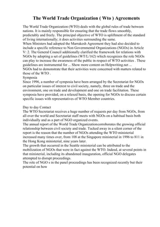 The World Trade Organization ( Wto ) Agreements
The World Trade Organization (WTO) deals with the global rules of trade between
nations. It is mainly responsible for ensuring that the trade flows smoothly,
predictably and freely. The principal objective of WTO is upliftment of the standard
of living internationally; it does activities surrounding the same.
When Ministers had adopted the Marrakesh Agreement they had also decided to
include a specific reference to Non Governmental Organizations (NGOs) in Article
V: 2. The General Council additionally clarified the framework for relations with
NGOs by adopting a set of guidelines (WT/L/162) which recognizes the role NGOs
can play to increase the awareness of the public in respect of WTO activities . These
guidelines are instrumental for ... Show more content on Helpwriting.net ...
NGOs had to demonstrate that their activities were concerned with matters related to
those of the WTO .
Symposia
Since 1996, a number of symposia have been arranged by the Secretariat for NGOs
on particular issues of interest to civil society, namely, three on trade and the
environment, one on trade and development and one on trade facilitation. These
symposia have provided, on a relaxed basis, the opening for NGOs to discuss certain
specific issues with representatives of WTO Member countries.
Day to day Contact
The WTO Secretariat receives a huge number of requests per day from NGOs, from
all over the world and Secretariat staff meets with NGOs on a habitual basis both
individually and as a part of NGO organized events.
The annual report of the World Trade Organizationcorroborates the growing official
relationship between civil society and trade. Tucked away in a silent corner of the
report is the reason that the number of NGOs attending the WTO ministerial
increased many times over, from 108 at the Singapore ministerial in 1996 to 811 in
the Hong Kong ministerial, nine years later.
The growth that occurred in the Seattle ministerial can be attributed to the
mobilization of NGOs that were in fact against the WTO. Indeed, at several points in
that ministerial, including its abandoned inauguration, official NGO delegates
attempted to disrupt proceedings.
The role of NGO s in the panel proceedings has been recognized recently but their
potential on how
 