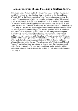 A major outbreak of Lead Poisoning in Northern Nigeria
Preliminary Issues A major outbreak of Lead Poisoning in Northern Nigeria, more
specifically in the area of the Zamfara State, is described by the Human Rights
Watch (HRW) as the biggest epidemic of Lead Poisoning in modern history. The
height of the outbreak caused children mortality rates to sky rocket. This situation
is still a current crisis today for those who still suffer from lead poisoning, and for
the survivors who are now struggling with the dire disabilities. According to news
report released by NPR Health, the original crisis was caused due to locals processing
of ore for gold. The area that was being processed for ore was laced with lead; when
the ore was grinded to extract the gold, the process generated clouds of lead laden
dust, which was carried home by the workers and inhaled by the children (NPR
Health News). The result showed an alarming impact on the mortality rate of
children who were exposed to lead. According to The African Journal of Medicine
and Medical Sciences, approximately 400 children died within the first couple days
of the lead infested mining incident, and a total of 40% of children died in the
village of Zamfara within the year (The African Journal of Medicine and Medical
Sciences). Medical attention was brought to the area when there was an unusual
notice for the experience of deaths, vomiting of blood, and seizures in children.
Health professionals discovered that while the international concerned level of lead
poisoning is
 
