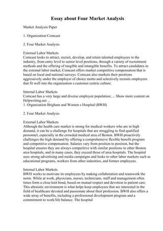 Essay about Four Market Analysis
Market Analysis Paper
1. Organization Comcast
2. Four Market Analysis
External Labor Markets
Comcast looks to attract, recruit, develop, and retain talented employees in the
industry, from entry level to senior level positions, through a variety of recruitment
methods and the offering of tangible and intangible benefits. To attract candidates in
the external labor market, Comcast offers market competitive compensation that is
based on local and national surveys. Comcast also markets their positions
aggressively under the employer of choice motto and selectively recruits employees
that fit well into the organization s customer centric culture.
Internal Labor Markets
Comcast has a very large and diverse employee population; ... Show more content on
Helpwriting.net ...
1. Organization Brigham and Women s Hospital (BWH)
2. Four Market Analysis
External Labor Markets
Although the health care market is strong for medical workers who are in high
demand, it can be a challenge for hospitals that are struggling to find qualified
personnel, especially in the crowded medical area of Boston. BWH proactively
challenges the high demand by offering a comprehensive flexible benefit program
and competitive compensation. Salaries vary from position to position, but the
hospital ensures they are always competitive with similar positions in other Boston
area hospitals, and in many cases, they exceed those of area hospitals. The hospital
uses strong advertising and media campaigns and looks to other labor markets such as
educational programs, workers from other industries, and former employees.
Internal Labor Markets
BWH works to motivate its employees by making collaboration and teamwork the
norm. While at work, physicians, nurses, technicians, staff and management often
times form a close knit bond, based on mutual respect and devotion to patient care.
This altruistic environment is what helps keep employees that are interested in the
field of healthcare devoted and passionate about their profession. BWH also offers a
wide array of benefits, including a professional development program and a
commitment to work/life balance. The hospital
 
