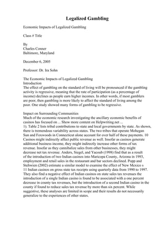 Legalized Gambling
Economic Impacts of Legalized Gambling
Class # Title
By
Charles Conner
Baltimore, Maryland
December 6, 2005
Professor: Dr. Ira Sohn
The Economic Impacts of Legalized Gambling
Introduction
The effect of gambling on the standard of living will be pronounced if the gambling
activity is regressive, meaning that the rate of participation (as a percentage of
income) declines as people earn higher incomes. In other words, if most gamblers
are poor, then gambling is more likely to affect the standard of living among the
poor. One study showed many forms of gambling to be regressive.
Impact on Surrounding Communities
Much of the economic research investigating the ancillary economic benefits of
casinos has focused on ... Show more content on Helpwriting.net ...
1). Table 2 lists tribal contributions to state and local governments by state. As shown,
there is tremendous variability across states. The two tribes that operate Mohegan
Sun and Foxwoods in Connecticut alone account for over half of these payments. 10
Casinos might indirectly affect public revenue as well. Insofar as casinos generate
additional business income, they might indirectly increase other forms of tax
revenue. Insofar as they cannibalize sales from other businesses, they might
decrease net tax revenue. Anders, Siegel, and Yacoub (1998) find that as a result
of the introduction of two Indian casinos into Maricopa County, Arizona in 1993,
employment and retail sales in the restaurant and bar sectors declined. Popp and
Stehwien (2002) estimate a similar model to examine the effect of New Mexico s
11 Indian casinos on gross state tax receipts using quarterly data from 1990 to 1997.
They also find a negative effect of Indian casinos on state sales tax revenues the
introduction of a single Indian casino is found to be associated with a one percent
decrease in county tax revenues, but the introduction of a second Indian casino in the
county if found to reduce sales tax revenue by more than six percent. While
suggestive, these analyses are limited in scope and their results do not necessarily
generalize to the experiences of other states.
 