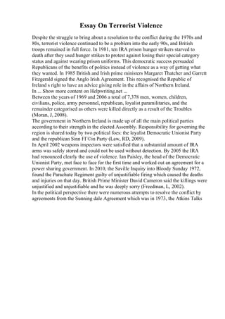 Essay On Terrorist Violence
Despite the struggle to bring about a resolution to the conflict during the 1970s and
80s, terrorist violence continued to be a problem into the early 90s, and British
troops remained in full force. In 1981, ten IRA prison hunger strikers starved to
death after they used hunger strikes to protest against losing their special category
status and against wearing prison uniforms. This democratic success persuaded
Republicans of the benefits of politics instead of violence as a way of getting what
they wanted. In 1985 British and Irish prime ministers Margaret Thatcher and Garrett
Fitzgerald signed the Anglo Irish Agreement. This recognised the Republic of
Ireland s right to have an advice giving role in the affairs of Northern Ireland.
In ... Show more content on Helpwriting.net ...
Between the years of 1969 and 2006 a total of 7,378 men, women, children,
civilians, police, army personnel, republican, loyalist paramilitaries, and the
remainder categorised as others were killed directly as a result of the Troubles
(Moran, J, 2008).
The government in Northern Ireland is made up of all the main political parties
according to their strength in the elected Assembly. Responsibility for governing the
region is shared today by two political foes: the loyalist Democratic Unionist Party
and the republican Sinn FГ©in Party (Law, RD, 2009).
In April 2002 weapons inspectors were satisfied that a substantial amount of IRA
arms was safely stored and could not be used without detection. By 2005 the IRA
had renounced clearly the use of violence. Ian Paisley, the head of the Democratic
Unionist Party, met face to face for the first time and worked out an agreement for a
power sharing government. In 2010, the Saville Inquiry into Bloody Sunday 1972,
found the Parachute Regiment guilty of unjustifiable firing which caused the deaths
and injuries on that day. British Prime Minister David Cameron said the killings were
unjustified and unjustifiable and he was deeply sorry (Freedman, L, 2002).
In the political perspective there were numerous attempts to resolve the conflict by
agreements from the Sunning dale Agreement which was in 1973, the Atkins Talks
 