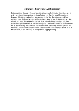 Nimmer s Copyright Act Summary
In this opinion, Nimmer relies on legislative intent underlying the Copyright Act to
arrive at a literal interpretation of the definition of a fixed or tangible medium ,
however this interpretation does not account for the fact that tattoo artwork had
gained a great deal more commercial prominence since when the CopyrightAct was
drafted. As such, the tattooartist, like the artist commissioned to paint a mural or
create an original work on art on canvas requires a human body to effectively express
his or her creativity. In this sense, the interpretation offered by Nimmer ignores the
fact that a tattoo artist without a human canvas to work on is simply a sketch artist. It
reasons then, if one is willing to recognize the copyrightability
 