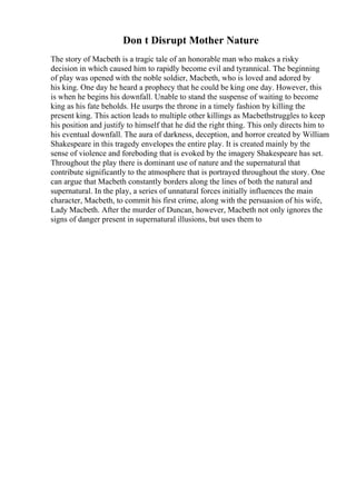 Don t Disrupt Mother Nature
The story of Macbeth is a tragic tale of an honorable man who makes a risky
decision in which caused him to rapidly become evil and tyrannical. The beginning
of play was opened with the noble soldier, Macbeth, who is loved and adored by
his king. One day he heard a prophecy that he could be king one day. However, this
is when he begins his downfall. Unable to stand the suspense of waiting to become
king as his fate beholds. He usurps the throne in a timely fashion by killing the
present king. This action leads to multiple other killings as Macbethstruggles to keep
his position and justify to himself that he did the right thing. This only directs him to
his eventual downfall. The aura of darkness, deception, and horror created by William
Shakespeare in this tragedy envelopes the entire play. It is created mainly by the
sense of violence and foreboding that is evoked by the imagery Shakespeare has set.
Throughout the play there is dominant use of nature and the supernatural that
contribute significantly to the atmosphere that is portrayed throughout the story. One
can argue that Macbeth constantly borders along the lines of both the natural and
supernatural. In the play, a series of unnatural forces initially influences the main
character, Macbeth, to commit his first crime, along with the persuasion of his wife,
Lady Macbeth. After the murder of Duncan, however, Macbeth not only ignores the
signs of danger present in supernatural illusions, but uses them to
 