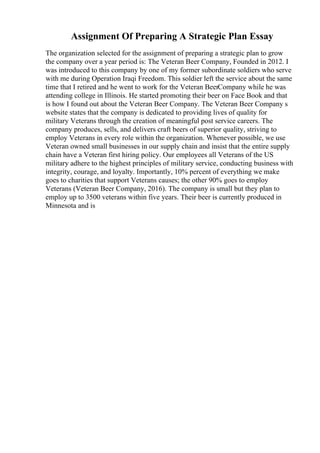 Assignment Of Preparing A Strategic Plan Essay
The organization selected for the assignment of preparing a strategic plan to grow
the company over a year period is: The Veteran Beer Company, Founded in 2012. I
was introduced to this company by one of my former subordinate soldiers who serve
with me during Operation Iraqi Freedom. This soldier left the service about the same
time that I retired and he went to work for the Veteran BeerCompany while he was
attending college in Illinois. He started promoting their beer on Face Book and that
is how I found out about the Veteran Beer Company. The Veteran Beer Company s
website states that the company is dedicated to providing lives of quality for
military Veterans through the creation of meaningful post service careers. The
company produces, sells, and delivers craft beers of superior quality, striving to
employ Veterans in every role within the organization. Whenever possible, we use
Veteran owned small businesses in our supply chain and insist that the entire supply
chain have a Veteran first hiring policy. Our employees all Veterans of the US
military adhere to the highest principles of military service, conducting business with
integrity, courage, and loyalty. Importantly, 10% percent of everything we make
goes to charities that support Veterans causes; the other 90% goes to employ
Veterans (Veteran Beer Company, 2016). The company is small but they plan to
employ up to 3500 veterans within five years. Their beer is currently produced in
Minnesota and is
 