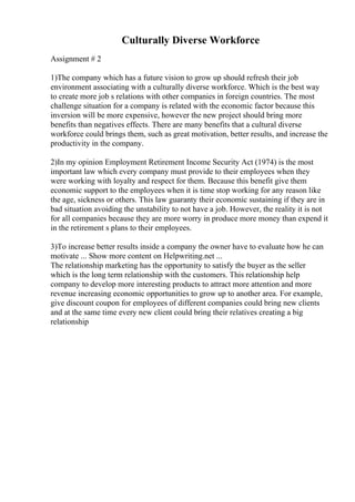 Culturally Diverse Workforce
Assignment # 2
1)The company which has a future vision to grow up should refresh their job
environment associating with a culturally diverse workforce. Which is the best way
to create more job s relations with other companies in foreign countries. The most
challenge situation for a company is related with the economic factor because this
inversion will be more expensive, however the new project should bring more
benefits than negatives effects. There are many benefits that a cultural diverse
workforce could brings them, such as great motivation, better results, and increase the
productivity in the company.
2)In my opinion Employment Retirement Income Security Act (1974) is the most
important law which every company must provide to their employees when they
were working with loyalty and respect for them. Because this benefit give them
economic support to the employees when it is time stop working for any reason like
the age, sickness or others. This law guaranty their economic sustaining if they are in
bad situation avoiding the unstability to not have a job. However, the reality it is not
for all companies because they are more worry in produce more money than expend it
in the retirement s plans to their employees.
3)To increase better results inside a company the owner have to evaluate how he can
motivate ... Show more content on Helpwriting.net ...
The relationship marketing has the opportunity to satisfy the buyer as the seller
which is the long term relationship with the customers. This relationship help
company to develop more interesting products to attract more attention and more
revenue increasing economic opportunities to grow up to another area. For example,
give discount coupon for employees of different companies could bring new clients
and at the same time every new client could bring their relatives creating a big
relationship
 