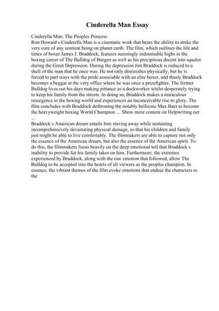 Cinderella Man Essay
Cinderella Man: The Peoples Princess
Ron Howard s Cinderella Man is a cinematic work that bears the ability to strike the
very core of any sentient being on planet earth. The film, which outlines the life and
times of boxer James J. Braddock, features seemingly indomitable highs in the
boxing career of The Bulldog of Burgen as well as his precipitous decent into squalor
during the Great Depression. During the depression Jim Braddock is reduced to a
shell of the man that he once was. He not only diminishes physically, but he is
forced to part ways with the pride associable with an elite boxer, and thusly Braddock
becomes a beggar at the very office where he was once a prizefighter. The former
Bulldog lives out his days making pittance as a dockworker whilst desperately trying
to keep his family from the streets. In doing so, Braddock makes a miraculous
resurgence in the boxing world and experiences an inconceivable rise to glory. The
film concludes with Braddock dethroning the notably bellicose Max Baer to become
the heavyweight boxing World Champion. ... Show more content on Helpwriting.net
...
Braddock s American dream entails him slaving away while sustaining
incomprehensively devastating physical damage, so that his children and family
just might be able to live comfortably. The filmmakers are able to capture not only
the essence of the American dream, but also the essence of the American spirit. To
do this, the filmmakers focus heavily on the deep emotional toll that Braddock s
inability to provide for his family takes on him. Furthermore, the extremes
experienced by Braddock, along with the raw emotion that followed, allow The
Bulldog to be accepted into the hearts of all viewers as the peoples champion. In
essence, the vibrant themes of the film evoke emotions that endear the characters to
the
 
