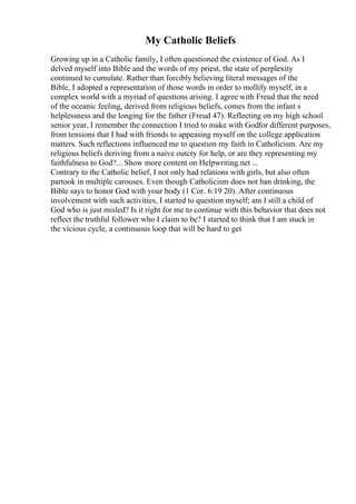 My Catholic Beliefs
Growing up in a Catholic family, I often questioned the existence of God. As I
delved myself into Bible and the words of my priest, the state of perplexity
continued to cumulate. Rather than forcibly believing literal messages of the
Bible, I adopted a representation of those words in order to mollify myself, in a
complex world with a myriad of questions arising. I agree with Freud that the need
of the oceanic feeling, derived from religious beliefs, comes from the infant s
helplessness and the longing for the father (Freud 47). Reflecting on my high school
senior year, I remember the connection I tried to make with Godfor different purposes,
from tensions that I had with friends to appeasing myself on the college application
matters. Such reflections influenced me to question my faith in Catholicism. Are my
religious beliefs deriving from a naive outcry for help, or are they representing my
faithfulness to God?... Show more content on Helpwriting.net ...
Contrary to the Catholic belief, I not only had relations with girls, but also often
partook in multiple carouses. Even though Catholicism does not ban drinking, the
Bible says to honor God with your body (1 Cor. 6:19 20). After continuous
involvement with such activities, I started to question myself; am I still a child of
God who is just misled? Is it right for me to continue with this behavior that does not
reflect the truthful follower who I claim to be? I started to think that I am stuck in
the vicious cycle, a continuous loop that will be hard to get
 