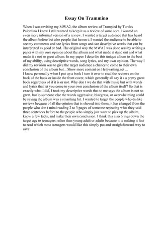 Essay On Trammino
When I was revising my MWA2, the album review of Trampled by Turtles
Palomino I knew I still wanted to keep it as a review of some sort. I wanted an
even more informal version of a review. I wanted a target audience that has heard
the album before but also people that haven t. I wanted the audience to be able to
see my comments and see lyrics from songs and see descriptive words that can be
interpreted as good or bad. The original way the MWA2 was done was by writing a
paper with my own opinion about the album and what made it stand out and what
made it a not so great album. In my paper I describe this unique album to the best
of my ability, using descriptive words, song lyrics, and my own opinion. The way I
did my revision was to give the target audience a chance to come to their own
conclusion of the album but... Show more content on Helpwriting.net ...
I know personally when I put up a book I turn it over to read the reviews on the
back of the book or inside the front cover, which generally all say it s a pretty great
book regardless of if it is or not. Why don t we do that with music but with words
and lyrics that let you come to your own conclusion of the album itself? So that is
exactly what I did, I took my descriptive words that to me says the album is not so
great, but to someone else the words aggressive, bluegrass, or overwhelming could
be saying the album was a smashing hit. I wanted to target the people who dislike
reviews because of all the opinion that is shoved into them, it has changed from the
people who don t mind reading 2 to 3 pages of someone repeating what they said
three sentences before to the people who simply just want to pick up the album,
know a few facts, and make their own conclusion. I think this also brings down the
target age to teenagers rather than young adult or adults because it is making it fast
to read which most teenagers would like this simply put and straightforward way to
save
 