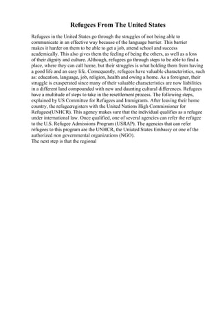 Refugees From The United States
Refugees in the United States go through the struggles of not being able to
communicate in an effective way because of the language barrier. This barrier
makes it harder on them to be able to get a job, attend school and success
academically. This also gives them the feeling of being the others, as well as a loss
of their dignity and culture. Although, refugees go through steps to be able to find a
place, where they can call home, but their struggles is what holding them from having
a good life and an easy life. Consequently, refugees have valuable characteristics, such
as: education, language, job, religion, health and owing a home. As a foreigner, their
struggle is exasperated since many of their valuable characteristics are now liabilities
in a different land compounded with new and daunting cultural differences. Refugees
have a multitude of steps to take in the resettlement process. The following steps,
explained by US Committee for Refugees and Immigrants. After leaving their home
country, the refugeeregisters with the United Nations High Commissioner for
Refugees(UNHCR). This agency makes sure that the individual qualifies as a refugee
under international law. Once qualified, one of several agencies can refer the refugee
to the U.S. Refugee Admissions Program (USRAP). The agencies that can refer
refugees to this program are the UNHCR, the Uniuted States Embassy or one of the
authorized non governmental organizations (NGO).
The next step is that the regional
 