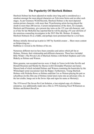 The Popularity Of Sherlock Holmes
Sherlock Holmes has been adjusted on media since long and is considered as a
standout amongst the most played characters on Television Series and on other such
stages. As per Guinness World Records, Sherlock Holmes is the most depicted
motion picture character, with more than 70 performing artists having played the
sleuth in more than 200 movies. Current interpretations of the show, for example,
Sherlock and Elementary, give present day turns on the 125 year old character, and
as of late Sir Ian McKellen has reported that he will be playing a 93 year old form of
the notorious counseling investigator in the 2015 film Mr. Holmes. Evidently,
Sherlock Holmesis fit as a fiddle, and perhaps more prominent than he s ever been.
Holmes initially showed up in print in 1887 by Scottish creator ... Show more content
on Helpwriting.net ...
Rathbone is viewed as the Holmes of his era.
Numerous different movies have been comedies and satires which jab fun at
Holmes, Watson, their relationship and different characters. These have included
Billy Wilder s The Private Life of Sherlock Holmes with Robert Stephens and Colin
Blakely as Holmes and Watson.
More genuine, non accepted movies were A Study in Terror (with John Neville and
Donald Houston) and Murder by Decree (with Christopher Plummer and James
Mason) both of which included Holmes and Watson examining the homicides by the
Whitechapel serial executioner Jack the Ripper. Furthermore, Young Sherlock
Holmes with Nicholas Rowe as Holmes andAlan Cox as Watson playing the pair as
schoolboys (in this film one of Holmes initial tutors turns into an adversary who, in
the last credits, hangs out in the Swiss Alps and signs his name as Moriarty).
The 1974 novel The Seven Per Cent Solution, a lost original copy of a Holmes
enterprise, was additionally made into a film in 1976 featuring Nicol Williamson as
Holmes and Robert Duvall as
 