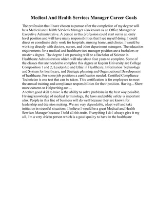 Medical And Health Services Manager Career Goals
The profession that I have chosen to pursue after the completion of my degree will
be a Medical and Health Services Manager also known as an Office Manager or
Executive Administrative. A person in this profession could start out in an entry
level position and will have many responsibilities that I see myself doing. I could
direct or coordinate daily work for hospitals, nursing home, and clinics. I would be
working directly with doctors, nurses, and other department managers. The education
requirements for a medical and healthservices manager position are a bachelors or
master s degree. The degree I am pursuing will be a Bachelor of Science in
Healthcare Administration which will take about four years to complete. Some of
the classes that are needed to complete this degree at Kaplan University are College
Composition 1 and 2, Leadership and Ethic in Healthcare, Information Technology
and System for healthcare, and Strategic planning and Organizational Development
of healthcare. For some job positions a certification needed. Certified Compliance
Technician is one test that can be taken. This certification is for employees to meet
the annual training and compliance responsibilities for their position. Having... Show
more content on Helpwriting.net ...
Another good skill to have is the ability to solve problems in the best way possible.
Having knowledge of medical terminology, the laws and public safety is important
also. People in this line of business will do well because they are known for
leadership and decision making. We are very dependable, adapt well and take
initiative in stressful situations. I believe I would be a great Medical and Health
Services Manager because I hold all this traits. Everything I do I always give it my
all, I m a very driven person which is a good quality to have in the healthcare
 