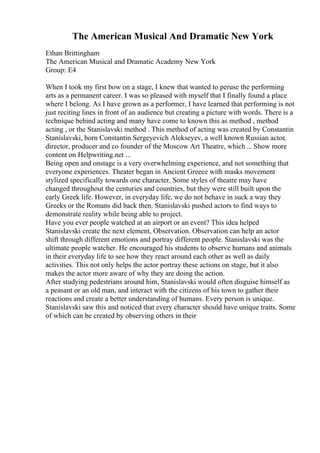The American Musical And Dramatic New York
Ethan Brittingham
The American Musical and Dramatic Academy New York
Group: E4
When I took my first bow on a stage, I knew that wanted to peruse the performing
arts as a permanent career. I was so pleased with myself that I finally found a place
where I belong. As I have grown as a performer, I have learned that performing is not
just reciting lines in front of an audience but creating a picture with words. There is a
technique behind acting and many have come to known this as method , method
acting , or the Stanislavski method . This method of acting was created by Constantin
Stanislavski, born Constantin Sergeyevich Alekseyev, a well known Russian actor,
director, producer and co founder of the Moscow Art Theatre, which... Show more
content on Helpwriting.net ...
Being open and onstage is a very overwhelming experience, and not something that
everyone experiences. Theater began in Ancient Greece with masks movement
stylized specifically towards one character. Some styles of theatre may have
changed throughout the centuries and countries, but they were still built upon the
early Greek life. However, in everyday life, we do not behave in suck a way they
Greeks or the Romans did back then. Stanislavski pushed actors to find ways to
demonstrate reality while being able to project.
Have you ever people watched at an airport or an event? This idea helped
Stanislavski create the next element, Observation. Observation can help an actor
shift through different emotions and portray different people. Stanislavski was the
ultimate people watcher. He encouraged his students to observe humans and animals
in their everyday life to see how they react around each other as well as daily
activities. This not only helps the actor portray these actions on stage, but it also
makes the actor more aware of why they are doing the action.
After studying pedestrians around him, Stanislavski would often disguise himself as
a peasant or an old man, and interact with the citizens of his town to gather their
reactions and create a better understanding of humans. Every person is unique.
Stanislavski saw this and noticed that every character should have unique traits. Some
of which can be created by observing others in their
 