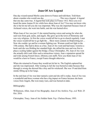 Joan Of Arc Legend
One day wizard named Merlin came down to France and told them. Told them
about a maiden who would one day ______________. This was a legend. A legend
that one day came true. A legend that took place in France 1412. Have you ever
heard the name Jeanne D Arc while how about Joan of Arc? You may not know who
she is but let me tell you she was important. Why was she important because Joan of
Archeard voices, she went into battle, and she was burned alive.
When Joan of Arc was just 13 she started hearing voices and seeing for what she
said were from god, saints, and angels. She grew up in the town of Domremy and
was very religious. At first the voices would tell her to go to church regularly. Later
the voices would tell her to go fight the ... Show more content on Helpwriting.net ...
Now she couldn t go and be a woman fighting war. Woman could not fight in the
15th century. She had to dress as a boy. Joan of Arc went and had many victories a
book said she was Holding her standard high, she rallied the men and was first to
place a scaling ladder against the bridge. (Tracy Christopher, 39). Joan of Arc won
she actually did it and After such a miraculous victory, Joan s reputation spread far
and wide among French forces. (History.com staff). Now you think Joan of Arc
would be a hero to France, except France thought otherwise.
When she returned to France they would not let her in. The English captured her
and she was imprisoned. After waiting in Jail she was burned at stake because they
through is wrong she dressed like a boy and for witchcraft. She was 19 and died from
smoke filling up in her lungs.
In the end Joan of Arc was later named a saint and she still is today. Joan of Arc was
a wonderful and brave woman who has a big impact on France because she hears
voices from Angels, She won many wars, and was burned at stake.
Bibliography:
Williamson, Allen. Joan of Arc Biography. Joan of Arc Archive. N.p., n.d. Web. 25
Oct. 2016.
Christopher, Tracy. Joan of Arc Soldier Saint. N.p.: Chelsea House, 1993.
 