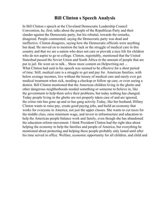 Bill Clinton s Speech Analysis
In Bill Clinton s speech at the Cleveland Democratic Leadership Council
Convention, he, first, talks about the people of the Republican Party and their
slander against the Democratic party, but his rebuttal, towards the remarks,
disagreed. People commented, saying the Democratic party was dead and
ineffective. Clinton disagrees, saying how the Democratic officials were anything
but dead. He moved on to mention the lack or the struggle of medical care in this
country and that we are a nation who does not care or provide a nice life for children
who do not aspire to go to college. Clinton, regrettably, mentioned that the United
Stateshad passed the Soviet Union and South Africa in the amount of people that are
put in jail. He went on to talk... Show more content on Helpwriting.net ...
What Clinton had said in his speech was seemed to be effective for a short period
of time. Still, medical care is a struggle to get and pay for. American families, with
below average incomes, live without the luxury of medical care and rarely ever get
medical treatment when sick, needing a checkup or follow up care, or even seeing a
dentist. Bill Clinton mentioned that the American children living in the ghetto and
other dangerous neighborhoods needed something or someone to believe in, like
the government to help them solve their problems, but today nothing has changed.
Today people living in the ghetto are not properly taken care of and are ignored,
the crime rate has gone up and so has gang activity.Today, like her husband, Hillary
Clinton wants to raise pay, create good paying jobs, and build an economy that
works for everyone in America, not just the upper classes. She wants to cut taxes for
the middle class, raise minimum wage, and invest in infrastructure and education to
help the American people balance work and family, even though she has abandoned
the education reform movement. I think President Clinton had the right idea about
helping the economy to help the families and people of America, but everything he
mentioned about protecting and helping these people probably only lasted until after
his time served in office. Welfare, economic opportunity for all children, and child and
 