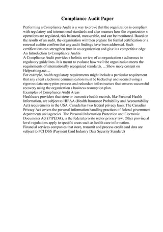 Compliance Audit Paper
Performing a Compliance Audit is a way to prove that the organization is compliant
with regulatory and international standards and also measure how the organization s
operations are regulated, risk balanced, measurable, and can be monitored. Based on
the results of an audit, the organization will then prepare for formal certification or a
renewal auditto confirm that any audit findings have been addressed. Such
certifications can strengthen trust in an organization and give it a competitive edge.
An Introduction to Compliance Audits
A Compliance Audit provides a holistic review of an organization s adherence to
regulatory guidelines. It is meant to evaluate how well the organization meets the
requirements of internationally recognized standards. ... Show more content on
Helpwriting.net ...
For example, health regulatory requirements might include a particular requirement
that any client electronic communication must be backed up and secured using a
rigorous data encryption process and redundant infrastructure that ensures successful
recovery using the organization s business resumption plan.
Examples of Compliance Audit Areas
Healthcare providers that store or transmit e health records, like Personal Health
Information, are subject to HIPAA (Health Insurance Probability and Accountability
Act) requirements in the USA. Canada has two federal privacy laws. The Canadian
Privacy Act covers the personal information handling practices of federal government
departments and agencies. The Personal Information Protection and Electronic
Documents Act (PIPEDA), is the federal private sector privacy law. Other provincial
level regulations apply to specific areas such as health care information.
Financial services companies that store, transmit and process credit card data are
subject to PCI DSS (Payment Card Industry Data Security Standard)
 