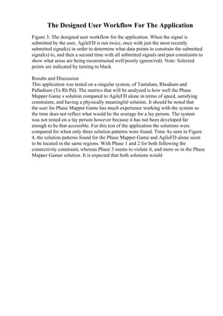 The Designed User Workflow For The Application
Figure 3: The designed user workflow for the application. When the signal is
submitted by the user, AgileFD is run twice, once with just the most recently
submitted signal(s) in order to determine what data points to constrain the submitted
signal(s) to, and then a second time with all submitted signals and past constraints to
show what areas are being reconstructed well/poorly (green/red). Note: Selected
points are indicated by turning to black.
Results and Discussion
This application was tested on a singular system, of Tantalum, Rhodium and
Palladium (Ta Rh Pd). The metrics that will be analyzed is how well the Phase
Mapper Game s solution compared to AgileFD alone in terms of speed, satisfying
constraints, and having a physically meaningful solution. It should be noted that
the user for Phase Mapper Game has much experience working with the system so
the time does not reflect what would be the average for a lay person. The system
was not tested on a lay person however because it has not been developed far
enough to be that accessible. For this test of the application the solutions were
compared for when only three solution patterns were found. Time As seen in Figure
4, the solution patterns found for the Phase Mapper Game and AgileFD alone seem
to be located in the same regions. With Phase 1 and 2 for both following the
connectivity constraint, whereas Phase 3 seems to violate it, and more so in the Phase
Mapper Gamer solution. It is expected that both solutions would
 