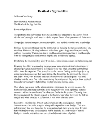 Death of a Spy Satellite
Stillman Case Study
Intro to Public Administration
The Death of the Spy Satellite
Facts and problems:
The problems that surrounded this Spy Satellite case appeared to be a direct result
of a lack of oversight in all aspects of the project. Some of the pronounced facts were:
The project Future Imagery Architecture (FIA) was behind schedule and over budget
Boeing, the awarded bidder was the contractor for building the new generation of spy
satellites. However, Boeing had never built these types of spy satellites previously,
yet kept reassuring Washington that it could construct them and that it could comply
with the stringent guidelines from Congress and the satellite agency.
By shifting the responsibility away from the ... Show more content on Helpwriting.net
...
By doing this, Kerr was exuding incompetence as an administrator by turning over
absolute power and discretion to a company who was open about the fact that they
didn t have the expertise. This proved to be the case as Boeing put forth projects by
using inductive processes that were failing. By doing this, the pieces of the project
that didn t work, cost millions and didn t work because of faulty parts. Had they
checked out the parts first before assembling the equipment, they might have realized
the parts were defective before they wasted time and money again.
This whole case was a public administrator s nightmare for several reasons. As
Rubin stresses, the mere fact that a clear budget process wasn t planned out and
executed within the confines of the allocated funds for the project. The only time
Boeing addressed the plan in respect to the budget, was when they won the bid for
the job and were awarded it. After that, it was more trial and error .
Secondly, I find that this project lacked oversight of a strong panel / board
/ committee to check the progress along with expenditures vs. budget. This was
public money that was budgeted for a project and yet, there was no clear division
between the payer and the decider as Rubin explains in The Politics of Public
Budgets . As she states there are two critical characteristics of public
 