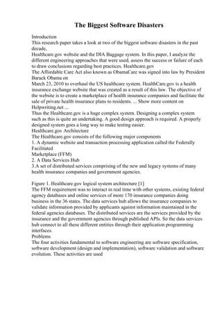 The Biggest Software Disasters
Introduction
This research paper takes a look at two of the biggest software disasters in the past
decade,
Healthcare.gov website and the DIA Baggage system. In this paper, I analyze the
different engineering approaches that were used, assess the success or failure of each
to draw conclusions regarding best practices. Healthcare.gov
The Affordable Care Act also known as ObamaCare was signed into law by President
Barack Obama on
March 23, 2010 to overhaul the US healthcare system. HealthCare.gov is a health
insurance exchange website that was created as a result of this law. The objective of
the website is to create a marketplace of health insurance companies and facilitate the
sale of private health insurance plans to residents. ... Show more content on
Helpwriting.net ...
Thus the Healthcare.gov is a huge complex system. Designing a complex system
such as this is quite an undertaking. A good design approach is required. A properly
designed system goes a long way to make testing easier.
Healthcare.gov Architecture
The Healthcare.gov consists of the following major components
1. A dynamic website and transaction processing application called the Federally
Facilitated
Marketplace (FFM)
2. A Data Services Hub
3.A set of distributed services comprising of the new and legacy systems of many
health insurance companies and government agencies.
Figure 1. Healthcare.gov logical system architecture [1]
The FFM requirement was to interact in real time with other systems, existing federal
agency databases and online services of more 170 insurance companies doing
business in the 36 states. The data services hub allows the insurance companies to
validate information provided by applicants against information maintained in the
federal agencies databases. The distributed services are the services provided by the
insurance and the government agencies through published APIs. So the data services
hub connect to all these different entities through their application programming
interfaces.
Problems
The four activities fundamental to software engineering are software specification,
software development (design and implementation), software validation and software
evolution. These activities are used
 