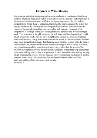 Enzymes in Wine Making
Enzymes are biological catalysts which speeds up chemical reactions without being
used up. There are three main factors which affect enzyme activity, and determines if
their rate of reaction which are; sufficient energy (temperature), the pH, and the
concentration. When there is a reaction, there must be energy around, the higher the
energy, the faster the reaction because the particles will move faster therefore the
chance of the particles to collide into each other will increase. However, if the
temperature is too high or too low, the enzymewould denature and it will no longer
work. This is similar to the pH; each enzyme will have a different optimal pH (a pH
which an enzyme works best at) but if the pH is too high or too low, it will change
shape and denature. Lastly as the concentration increases, so does the rate of reaction
since more concentration means that there are more particles to react with. To have a
chemical reaction, there must be a least amount of energy which is called activation
energy and enzymes help lower the activation energy therefore the speed of the
reaction will increase . People made winefor a long time without the help of enzymes
in the winemaking process, but now pectinase is used around the winemaking society
which enhances the process of wine making, however, there are limitations to use this
enzyme. In this essay, the conditions that pectinase will need to be in will be
analysed, and it s affects economics and society.
Pectinase is
 