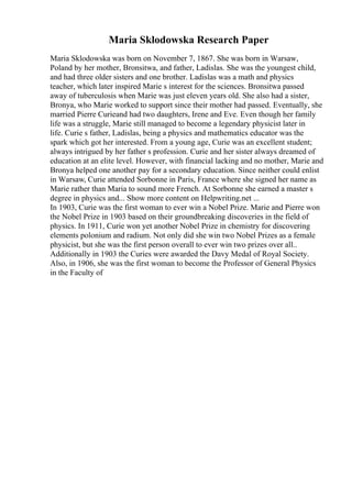 Maria Sklodowska Research Paper
Maria Sklodowska was born on November 7, 1867. She was born in Warsaw,
Poland by her mother, Bronsitwa, and father, Ladislas. She was the youngest child,
and had three older sisters and one brother. Ladislas was a math and physics
teacher, which later inspired Marie s interest for the sciences. Bronsitwa passed
away of tuberculosis when Marie was just eleven years old. She also had a sister,
Bronya, who Marie worked to support since their mother had passed. Eventually, she
married Pierre Curieand had two daughters, Irene and Eve. Even though her family
life was a struggle, Marie still managed to become a legendary physicist later in
life. Curie s father, Ladislas, being a physics and mathematics educator was the
spark which got her interested. From a young age, Curie was an excellent student;
always intrigued by her father s profession. Curie and her sister always dreamed of
education at an elite level. However, with financial lacking and no mother, Marie and
Bronya helped one another pay for a secondary education. Since neither could enlist
in Warsaw, Curie attended Sorbonne in Paris, France where she signed her name as
Marie rather than Maria to sound more French. At Sorbonne she earned a master s
degree in physics and... Show more content on Helpwriting.net ...
In 1903, Curie was the first woman to ever win a Nobel Prize. Marie and Pierre won
the Nobel Prize in 1903 based on their groundbreaking discoveries in the field of
physics. In 1911, Curie won yet another Nobel Prize in chemistry for discovering
elements polonium and radium. Not only did she win two Nobel Prizes as a female
physicist, but she was the first person overall to ever win two prizes over all..
Additionally in 1903 the Curies were awarded the Davy Medal of Royal Society.
Also, in 1906, she was the first woman to become the Professor of General Physics
in the Faculty of
 