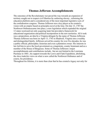 Thomas Jefferson Accomplishments
The outcomes of the Revolutionary war paved the way towards an expansion of
territory sought out to respect civil liberties by outlawing slavery , reforming the
education platform and is considered one of the most important legislative acts of
the confederation congress. Thomas Jefferson was a key player as he created a
vision with an empire based on principles novel at the time. On July 13, 1787 the
Northwest Ordinancecame into place, a new legislation which expanded the original
13 states westward not only acquiring land, but provided a framework for
educational organization and political incorporation in the new territories. All it took
was a proposition, an idea by a Virginia delegate by the name of Thomas Jefferson.
Thomas Jefferson was born on April 13, 1743 in Shadwell, Virginia into a wealthy
and distinguished family. Jefferson served his country for over five decades, he was
a public official, philosopher, historian and even a plantation owner. His interests in
law led him to serve the local government as a magistrate, county lieutenant and as a
member of the House of Burgesses. Some of Thomas Jefferson s major
accomplishments and contributions include , but are not limited to the Louisiana
Purchase in 1803 , his support towards the Lewis and Clark Expedition, abolishing,
the slave trade,his views on what is now called the Northwest Ordinance and of
course, his presidency.
Throughout his lifetime, it is more than clear that he has created a legacy not only for
 