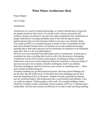 What Makes Architecture Real
Project Report:
Jon 9. Grade
Architecture
Architecture is a word of common knowledge, as I think it should and is at least for
the people around me that i know. For me the word is always associated with
architect, because an architect is the one who makes architecture real. Architecture as
people understand it nowadays probably came to life with the species homo
sapiens because they are self conscious, before it was just a very primitive thing.
You could say DNA is an architect because it builds, in fact it is probably the best
and wisest architect humans know of, therefore we are also architecture because
anything that is built and is physical can be architecture by definition even Wikipedia
states that. This is is all very philosophical.
All form of art are connected with philosophy and so is architecture. Architecture is
considered art, plus everything that involves with it like the process of designing.
Architecture was the first art form on this planet, everything existing is in reality
architecture, noone never said architecture had to be created by a conscious being. If
universe just came into existence, therefore nothingness itself is an architect.
Therefore nothingness could be conscious, just vacuum or something more. ... Show
more content on Helpwriting.net ...
Nowadays building are not that practical anymore, there have been buildings just
for the show like the Eiffel tower. In fact there have been buildings just for show
since the beginning of first civilizations. Temples for gods, pyramids for pharaos,
arcs for victorious battles. Still architecture has to stay practical and efficient, if not,
we could not support 7 billion people on this earth. For example building a house
which fits 5 families inside comfortably when it could as well fit in 15 families same
comfortably with the same amount of effort put in. In other words not doing anything
 